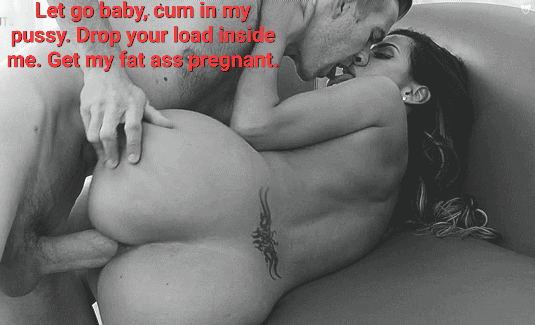 Let go baby, cum in my pussy. Drop your load inside me. Get my fat ass pregnant.